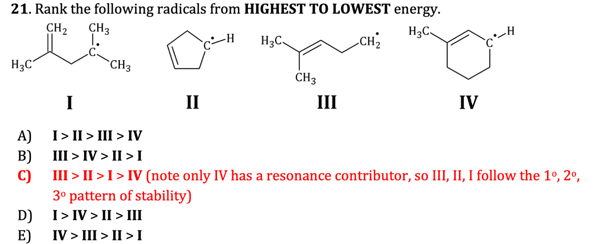 21. Rank the following radicals from HIGHEST TO LOWEST energy.
CH2
CH3
H3C,
_H
1.
H3C
CH2
H3C
CH3
CH3
I
II
III
IV
I> II > III > IV
A)
III > IV > II > I
B)
C)
3° pattern of stability)
I> IV > II > III
III > II > I > IV (note only IV has a resonance contributor, so III, II, I follow the 1º, 2º,
D)
IV > III > II > I
E)
