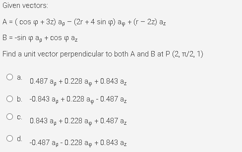 Given vectors:
A = ( cos p + 3z) ap - (2r + 4 sin p) ap + (r - 2z) az
B = -sin p a, + cos (p az
Find a unit vector perpendicular to both A and B at P (2, T/2, 1)
a.
0.487 a, + 0.228 a, + 0.843 a,
O b. -0.843 a, + 0.228 ag - 0.487 az
Oc.
0.843 a, + 0.228 ap + 0.487 az
d.
-0.487 ap - 0.228 ap + 0.843 az
