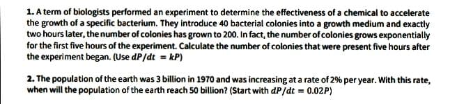 1. A term of biologists performed an experiment to determine the effectiveness of a chemical to accelerate
the growth of a specific bacterium. They introduce 40 bacterial colonies into a growth medium and exactly
two hours later, the number of colonies has grown to 200. In fact, the number of colonies grows exponentially
for the first five hours of the experiment. Calculate the number of colonies that were present five hours after
the experiment began. (Use dP/dt = kP)
2. The population of the earth was 3 billion in 1970 and was increasing at a rate of 2% per year. With this rate,
when will the population of the earth reach 50 billion? (Start with dP/dt = 0.02P)
