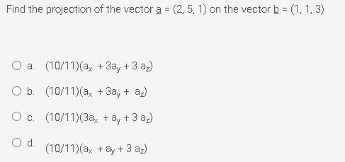 Find the projection of the vector a = (2, 5, 1) on the vector b = (1, 1, 3)
O a. (10/11)(ax + 3ay + 3 az)
O b. (10/11)(ax + 3ay + az)
O c. (10/11)(3a, + ay + 3 a)
Od.
(10/11)(ax + ây + 3 az)
