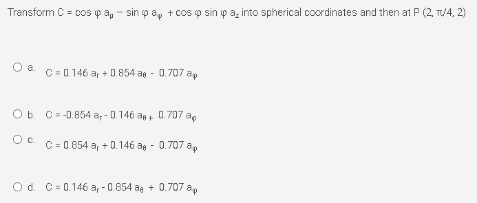 Transform C = cos p a, - sin p a, + cos p sin p az into spherical coordinates and then at P (2, T/4, 2)
C = 0.146 ar + 0.854 ag - 0.707 ap
O b. C = -0.854 a, - 0.146 ag + 0.707 ap
Oc.
C = 0.854 a, + 0.146 ag - 0.707 a,
O d. C = 0.146 a, - 0.854 ag + 0.707 ap
