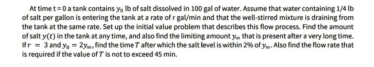 At time t =0 a tank contains yo lb of salt dissolved in 100 gal of water. Assume that water containing 1/4 lb
of salt per gallon is entering the tank at a rate of r gal/min and that the well-stirred mixture is draining from
the tank at the same rate. Set up the initial value problem that describes this flow process. Find the amount
of salt y(t) in the tank at any time, and also find the limiting amount yoo that is present after a very long time.
Ifr = 3 and yo = 2y, find the time T after which the salt level is within 2% of y. Also find the flow rate that
is required if the value of T is not to exceed 45 min.
%3D
