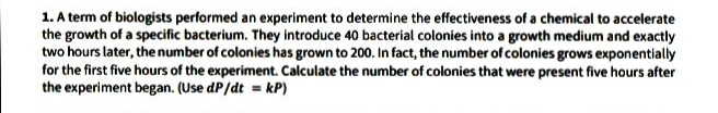 1. A term of biologists performed an experiment to determine the effectiveness of a chemical to accelerate
the growth of a specific bacterium. They introduce 40 bacterial colonies into a growth medium and exactly
two hours later, the number of colonies has grown to 200. In fact, the number of colonies grows exponentially
for the first five hours of the experiment. Calculate the number of colonies that were present five hours after
the experiment began. (Use dP/dt = kP)
