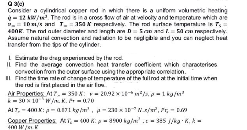 Q 3(c)
Consider a cylindrical copper rod in which there is a unifom volumetric heating
q = 12 kW/m³. The rod is in a cross flow of air at velocity and temperature which are
v. = 10 m/s and T, = 350 K respectively. The rod surface temperature is Ts =
400K. The rod outer diameter and length are D = 5 cm and L = 50 cm respectively.
Assume natural convection and radiation to be negligible and you can neglect heat
transfer from the tips of the cylinder.
I. Estimate the drag experienced by the rod.
II. Find the average convection heat transfer coefficient which characterises
convection from the outer surface using the appropriate correlation.
III. Find the time rate of change of temperature of the full rod at the initial time when
the rod is first placed in the air flow.
Air Properties: At T. = 350 K: v = 20.92 x 10-6 m2/s, p = 1 kg/m3
k = 30 x 10-3W/m. K, Pr = 0.70
At T, = 400 K: p = 0.871 kg/m3 , u = 230 x 10-7 N.s/m?, Pr, = 0.69
Copper Properties: At T, = 400 K: p = 8900 kg/m , c = 385 J/kg K, k =
400 W /m. K
%3D
