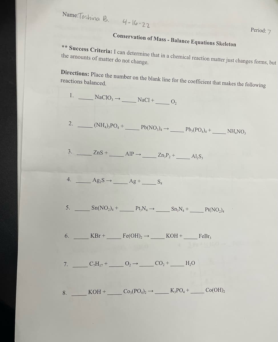 Name:Tashina B.
4-16-22
Period: 7
Conservation of Mass - Balance Equations Skeleton
** Success Criteria: I can determine that in a chemical reaction matter just changes forms, but
the amounts of matter do not change.
Directions: Place the number on the blank line for the coefficient that makes the following
reactions balanced.
1.
NaClO3-
NaCl +
0₂
2.
(NH4)3PO4 +
Pb3(PO4) 4+
NH4NO3
3.
ZnS +
Al₂S3
Ag₂S →
Sn(NO₂)4+
KBr +
C₂H₁7 +
KOH +
5.
6.
7.
8.
Pb(NO3)4 →
AIP →
Ag +
Pt3N4 →
Fe(OH)₂
O₂ →
Co3(PO4)2 →
Zn₂P₂ +
S8
Sn, N4 +
KOH +
CO₂ +
H₂O
K₂PO4 +
Pt(NO₂)4
FeBr3
Co(OH)2
