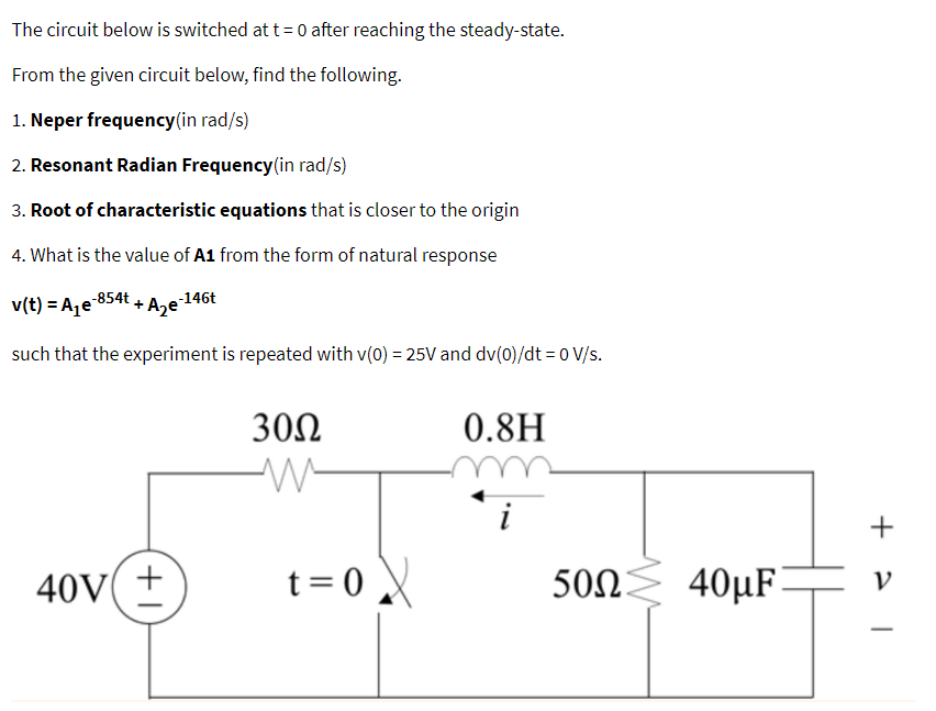 The circuit below is switched at t = 0 after reaching the steady-state.
From the given circuit below, find the following.
1. Neper frequency (in rad/s)
2. Resonant Radian Frequency (in rad/s)
3. Root of characteristic equations that is closer to the origin
4. What is the value of A1 from the form of natural response
40V
-146t
v(t) = A₁-854t
such that the experiment is repeated with v(0) = 25V and dv(0)/dt = 0 V/s.
+ A₂e²
+1
30Ω
M
t=0X
0.8H
500 40µF
50Ω
+
V