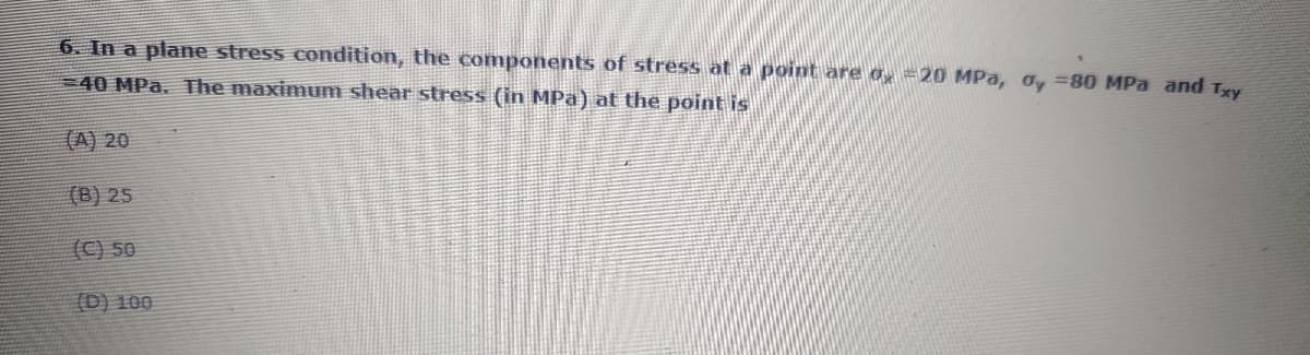6. In a plane stress condition, the components of stress at a point are o, =20 MPa, oy =80 MPa and Txy
40 MPa. The maximum shear stress (in MPa) at the point is
(A) 20
(B) 25
(C) 50
00T (a)
