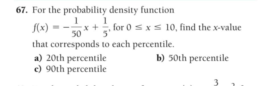 67. For the probability density function
1
1
x +
5'
for 0 < x < 10, find the x-value
f(x)
50
that corresponds to each percentile.
a) 20th percentile
c) 90th percentile
b) 50th percentile
