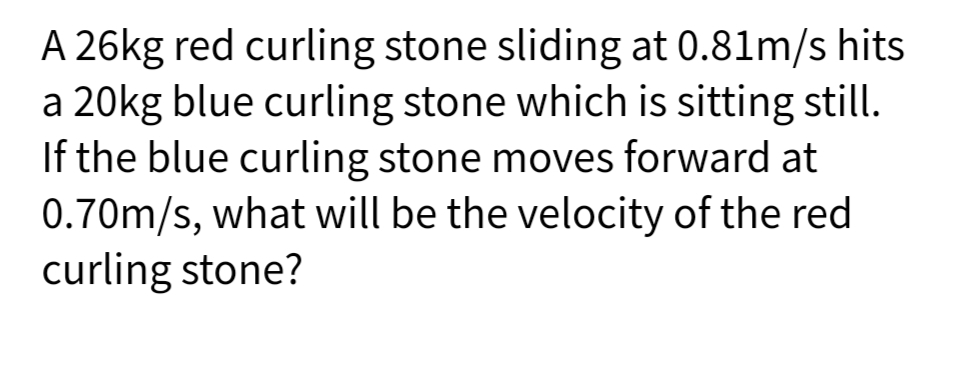 A 26kg red curling stone sliding at 0.81m/s hits
a 20kg blue curling stone which is sitting still.
If the blue curling stone moves forward at
0.70m/s, what will be the velocity of the red
curling stone?
