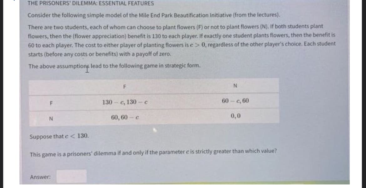 THE PRISONERS' DILEMMA: ESSENTIAL FEATURES
Consider the following simple model of the Mile End Park Beautification Initiative (from the lectures).
There are two students, each of whom can choose to plant flowers (F) or not to plant flowers (N). If both students plant
flowers, then the (flower appreciation) benefit is 130 to each player. If exactly one student plants flowers, then the benefit is
60 to each player. The cost to either player of planting flowers is c> 0, regardless of the other player's choice. Each student
starts (before any costs or benefits) with a payoff of zero.
The above assumptions lead to the following game in strategic form.
130- с, 130с
60 - с, 60
60, 60 c
0,0
Suppose that e< 130.
This game is a prisoners' dilemma if and only if the parameter c is strictly greater than which value?
Answer:
