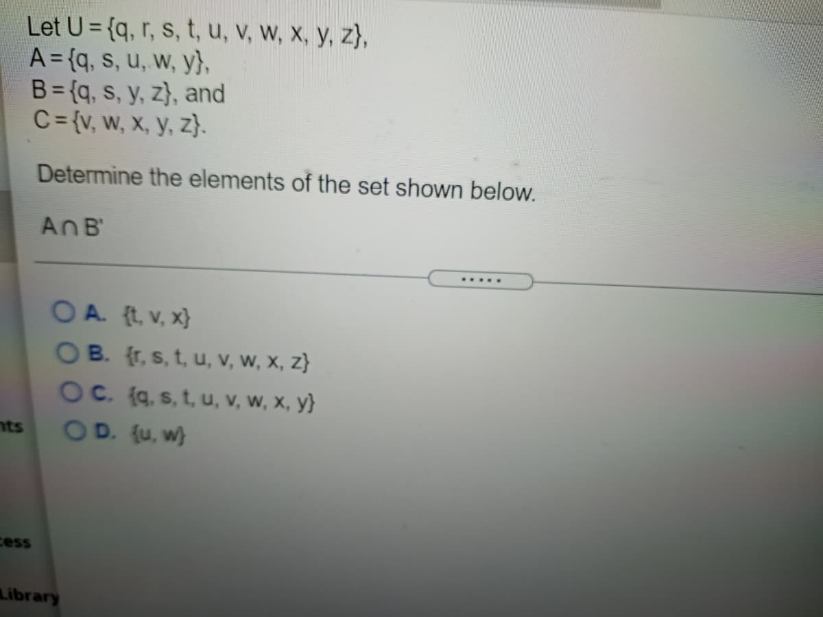 Let U= {q, r, s, t, u, v, W, X, y, z},
A = {q, s, u, w, y},
B= {q, s, y, z}, and
C= {v, w, x, y, z}.
Determine the elements of the set shown below.
AnB'
.....
O A. {t, v, x}
B. (r, s, t, u, v, w, x, z}
C. (q, s, t, u, v, w, x, y}
OD. (u, w}
nts
cess
Library
