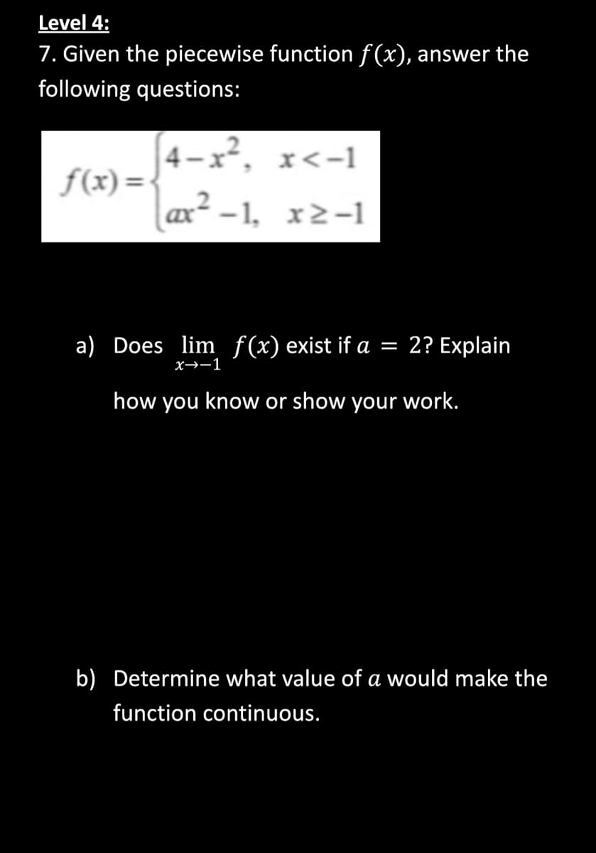 Level 4:
7. Given the piecewise function f(x), answer the
following questions:
f(x)=
4-x², x<-1
ax²-1, x>-1
a) Does lim f(x) exist if a = 2? Explain
x→→1
how you know or show your work.
b) Determine what value of a would make the
function continuous.