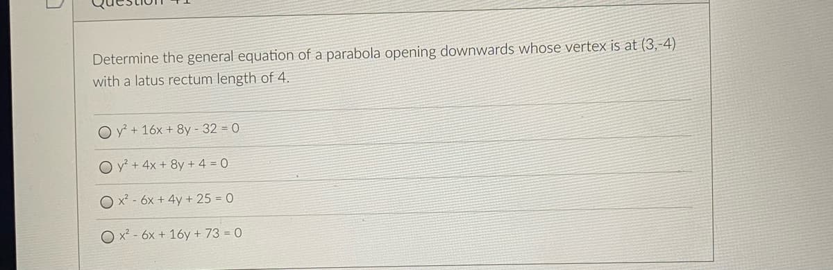 Determine the general equation of a parabola opening downwards whose vertex is at (3,-4)
with a latus rectum length of 4.
O y + 16x + 8y - 32 = 0
y? + 4x + 8y + 4 = 0
O x² - 6x + 4y + 25 = 0
O x² - 6x + 16y + 73 = 0
