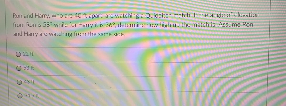 Ron and Harry, who are 40 ft apart, are watching a Quidditch match. If the angle of elevation
from Ron is 58° while for Harry it is 36°, determine how high up the match is. Assume Ron
and Harry are watching from the same side.
O 22 ft
O 53 ft
43 ft
O 34.5 ft
