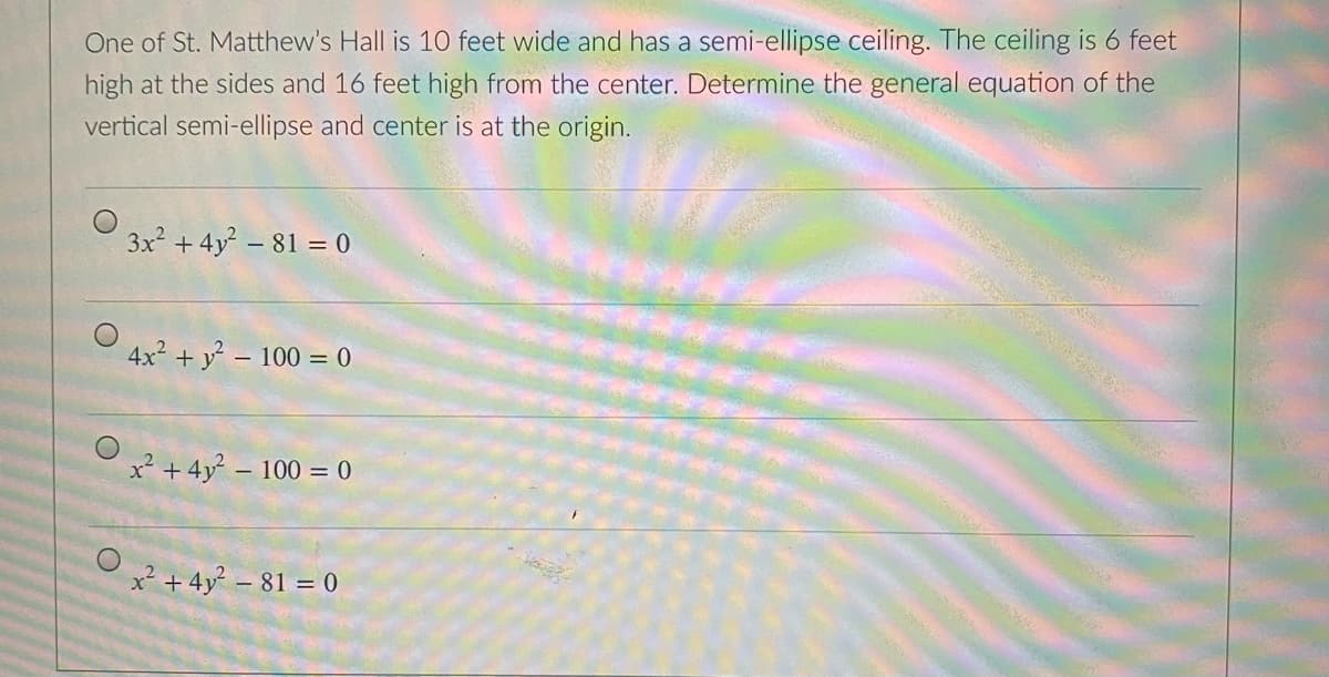 One of St. Matthew's Hall is 10 feet wide and has a semi-ellipse ceiling. The ceiling is 6 feet
high at the sides and 16 feet high from the center. Determine the general equation of the
vertical semi-ellipse and center is at the origin.
3x + 4y - 81 = 0
4x + y – 100 = 0
x² +4y - 100 = 0
x²+ 4y – 81 = 0
