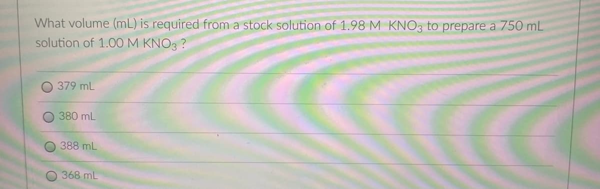 What volume (mL) is required from a stock solution of 1.98 M KNO3 to prepare a 750 mL
solution of 1.0O M KNO3 ?
379 mL
380 mL
388 mL
368 mL
