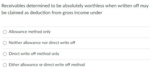 Receivables determined to be absolutely worthless when written off may
be claimed as deduction from gross income under
Allowance method only
Neither allowance nor direct write off
Direct write off method only
Either allowance or direct write off method
