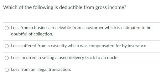 Which of the following is deductible from gross income?
O Loss from a business receivable from a customer which is estimated to be
doubtful of collection.
O Loss suffered from a casualty which was compensated for by insurance
O Loss incurred in selling a used delivery truck to an uncle.
Loss from an illegal transaction.
