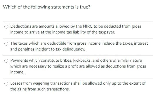 Which of the following statements is true?
Deductions are amounts allowed by the NIRC to be deducted from gross
income to arrive at the income tax liability of the taxpayer.
The taxes which are deductible from gross income include the taxes, interest
and penalties incident to tax delinquency.
O Payments which constitute bribes, kickbacks, and others of similar nature
which are necessary to realize a profit are allowed as deductions from gross
income.
O Losses from wagering transactions shall be allowed only up to the extent of
the gains from such transactions.
