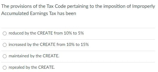 The provisions of the Tax Code pertaining to the imposition of Improperly
Accumulated Earnings Tax has been
O reduced by the CREATE from 10% to 5%
O increased by the CREATE from 10% to 15%
O maintained by the CREATE.
repealed by the CREATE.
