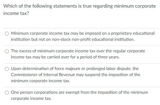 Which of the following statements is true regarding minimum corporate
income tax?
O Minimum corporate income tax may be imposed on a proprietary educational
institution but not on non-stock non-profit educational institution.
The excess of minimum corporate income tax over the regular corporate
income tax may be carried over for a period of three years.
O Upon determination of force majeure or prolonged labor dispute, the
Commissioner of Internal Revenue may suspend the imposition of the
minimum corporate income tax.
O One person corporations are exempt from the imposition of the minimum
corporate income tax.
