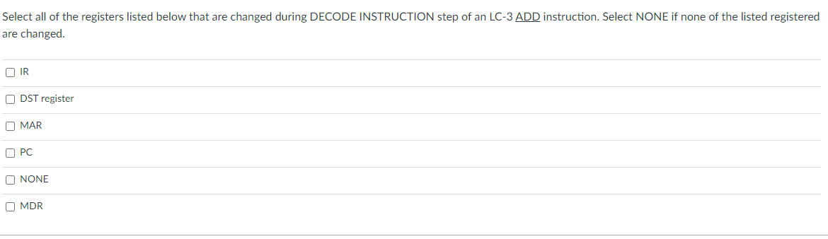 Select all of the registers listed below that are changed during DECODE INSTRUCTION step of an LC-3 ADD instruction. Select NONE if none of the listed registered
are changed.
O IR
O DST register
O MAR
O PC
O NONE
O MDR
