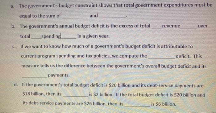 a. The government's budget constraint shows that total government expenditures must be
equal to the sum of
and
b. The government's annual budget deficit is the excess of total
revenue
over
total
spending
in a given year.
c. If we want to know how much of a government's budget deficit is attributable to
current program spending and tax policies, we compute the
deficit. This
measure tells us the difference between the government's overall budget deficit and its
payments.
d. If the government's total budget deficit is $20 billion and its debt-service payments are
$18 billion, then its
is $2 billion. If the total budget deficit is $20 billion and
its debt-service payments are $26 billion, then its
is $6 billion.
