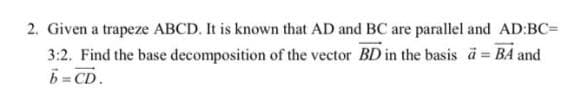 2. Given a trapeze ABCD. It is known that AD and BC are parallel and AD:BC=
3:2. Find the base decomposition of the vector BD in the basis a BA and
b = CD.
%3D
