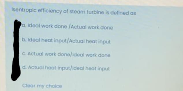 Isentropic efficiency of steam turbine is defined as
a. Ideal work done /Actual work done
b. Ideal heat input/Actual heat input
C. Actual work done/ideal work done
d. Actual heat input/Ideal heat input
Clear my choice
