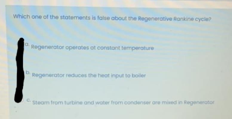 Which one of the statements is false about the Regenerative Rankine cycle?
a.
Regenerator operates at constant temperature
Regenerator reduces the heat input to boiler
C.
Steam from turbine and water from condenser are mixed in Regenerator
