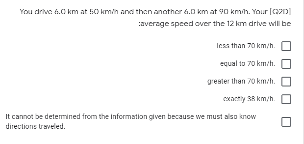 You drive 6.0 km at 50 km/h and then another 6.0 km at 90 km/h. Your [Q2D]
:average speed over the 12 km drive will be
less than 70 km/h.
equal to 70 km/h.
greater than 70 km/h.
exactly 38 km/h.
It cannot be determined from the information given because we must also know
directions traveled.
