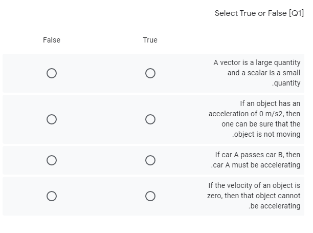 Select True or False [Q1]
False
True
A vector is a large quantity
and a scalar is a small
.quantity
If an object has an
acceleration of 0 m/s2, then
one can be sure that the
.object is not moving
If car A passes car B, then
.car A must be accelerating
If the velocity of an object is
zero, then that object cannot
.be accelerating
O o
