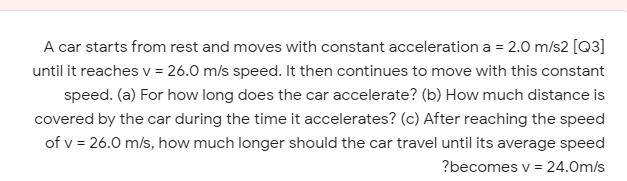 A car starts from rest and moves with constant acceleration a = 2.0 m/s2 [Q3]
until it reaches v = 26.0 m/s speed. It then continues to move with this constant
speed. (a) For how long does the car accelerate? (b) How much distance is
covered by the car during the time it accelerates? (c) After reaching the speed
of v = 26.0 m/s, how much longer should the car travel until its average speed
?becomes v = 24.0m/s
