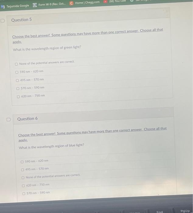 *1 Tarjumida Google Form W-9 (Rev. Oct.
Home | Chegg.com
(66) YouluBe
Question 5
Choose the best answer! Some questions may have more than one correct answer. Choose all that
apply.
What is the wavelength region of green light?
O None of the potential answers are correct.
O 590 nm- 620 nm
O 495 nm - 570 nm
O 570 nm - 590 nm
O 620 nm - 750 nm
Question 6
Choose the best answer! Some questions may have more than one correct answer. Choose all that
apply
What is the wavelength region of blue light?
O 590 nm - 620 nm
O 495 nm - 570 nm
O None of the potential answers are correct.
O 620 nm - 750 nm
O 570 nm - 590 nm
End
PgUp
