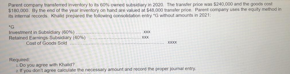 Parent company transferred inventory to its 60% owned subsidiary in 2020. The transfer price was $240,000 and the goods cost
$180,000. By the end of the year inventory on hand are valued at $48,000 transfer price. Parent company uses the equity method in
its internal records. Khalid prepared the following consolidation entry *G without amounts in 2021:
*G
Investment in Subsidiary (60%)....
Retained Earnings-Subsidiary (40%)
Cost of Goods Sold
XXX
XXX
XXXX
Required:
1. Do you agree with Khalid?
2. If you don't agree calculate the necessary amount and record the proper journal entry.
