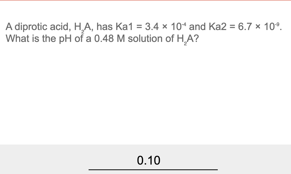 A diprotic acid, H,A, has Ka1 = 3.4 × 104 and Ka2 = 6.7 x 10°.
What is the pH of a 0.48 M solution of H,A?
0.10
