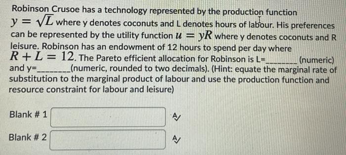 Robinson Crusoe has a technology represented by the production function
y = VL where y denotes coconuts and L denotes hours of labour. His preferences
can be represented by the utility function u = yR where y denotes coconuts and R
leisure. Robinson has an endowment of 12 hours to spend per day where
R+L= 12. The Pareto efficient allocation for Robinson is L=
and y=___(numeric, rounded to two decimals). (Hint: equate the marginal rate of
substitution to the marginal product of labour and use the production function and
resource constraint for labour and leisure)
%3D
(numeric)
Blank # 1
Blank # 2
