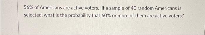 56% of Americans are active voters. If a sample of 40 random Americans is
selected, what is the probability that 60% or more of them are active voters?
