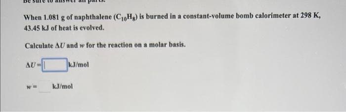 When 1.081 g of naphthalene (C10Hg) is burned in a constant-volume bomb calorimeter at 298 K,
43.45 kJ of heat is evolved.
Calculate AU and w for the reaction on a molar basis.
AU=|
kJ/mol
kJ/mol
