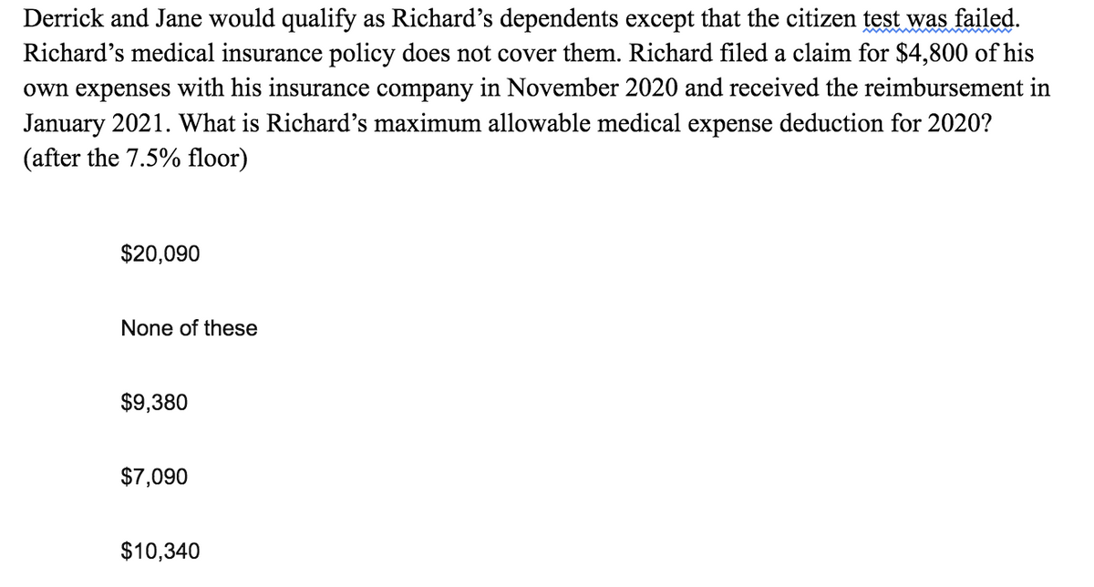 Derrick and Jane would qualify as Richard's dependents except that the citizen test was failed.
Richard's medical insurance policy does not cover them. Richard filed a claim for $4,800 of his
own expenses with his insurance company in November 2020 and received the reimbursement in
January 2021. What is Richard's maximum allowable medical expense deduction for 2020?
(after the 7.5% floor)
$20,090
None of these
$9,380
$7,090
$10,340
