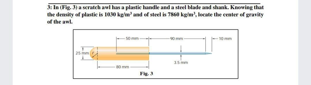 3: In (Fig. 3) a scratch awl has a plastic handle and a steel blade and shank. Knowing that
the density of plastic is 1030 kg/m3 and of steel is 7860 kg/m3, locate the center of gravity
of the awl.
50 mm
90 mm
10 mm
25 mm
3.5 mm
80 mm
Fig. 3
