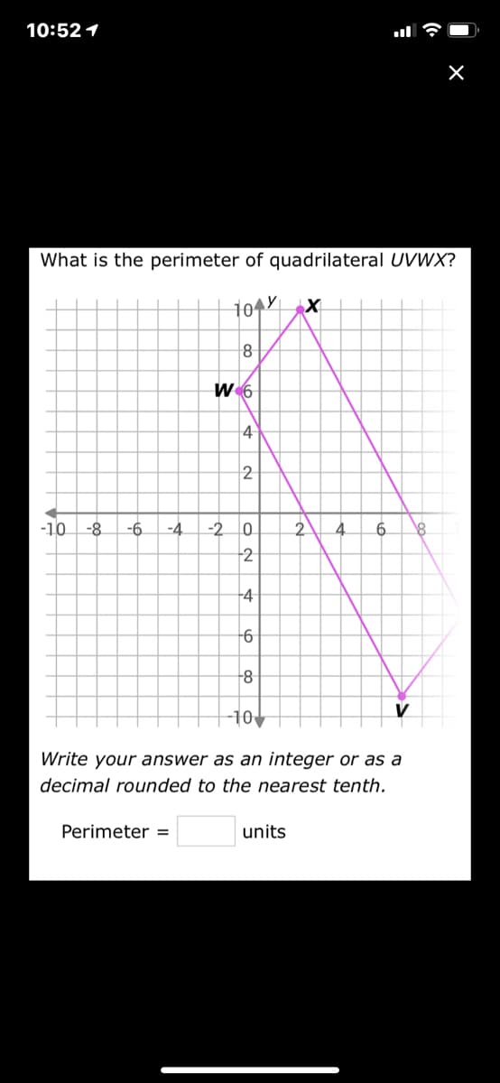 10:52 1
What is the perimeter of quadrilateral UVWX?
10YX
W 6
2
-10
-8
-6
-2 0
2.
6.
-2
-4
-8
10
Write your answer as an integer or as a
decimal rounded to the nearest tenth.
Perimeter =
units
4.
