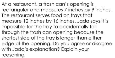 At a restaurant, a trash can's opening is
rectangular and measures 7 inches by 9 inches.
The restaurant serves food on trays that
measure 12 inches by 16 inches. Jada says it is
impossible for the tray to accidentally fall
through the trash can opening because the
shortest side of the tray is longer than either
edge of the opening. Do you agree or disagree
with Jada's explanation? Explain your
reasoning.
