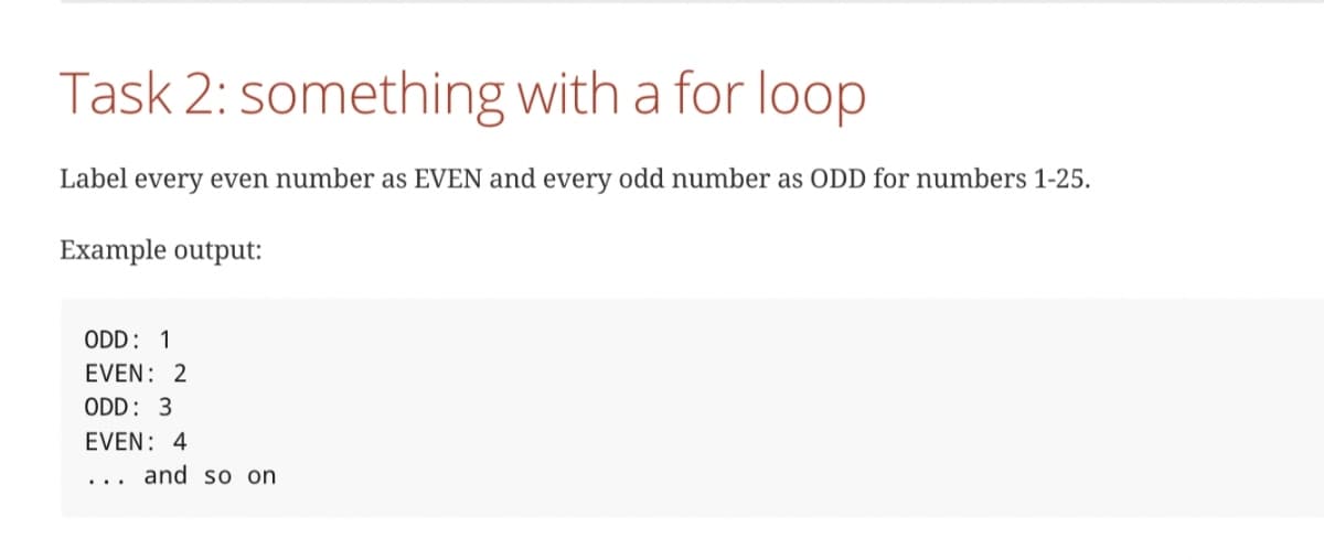 Task 2: something with a for loop
Label every even number as EVEN and every odd number as ODD for numbers 1-25.
Example output:
ODD: 1
EVEN: 2
ODD: 3
EVEN: 4
and so on
...
