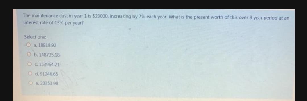 The maintenance cost in year 1 is $23000, increasing by 7% each year. What is the present worth of this over 9 year period at an
interest rate of 13% per year?
Select one:
O a. 18918.92
Ob. 148735.18
O c.153964.21
O d. 91246.65
O e. 20353.98
