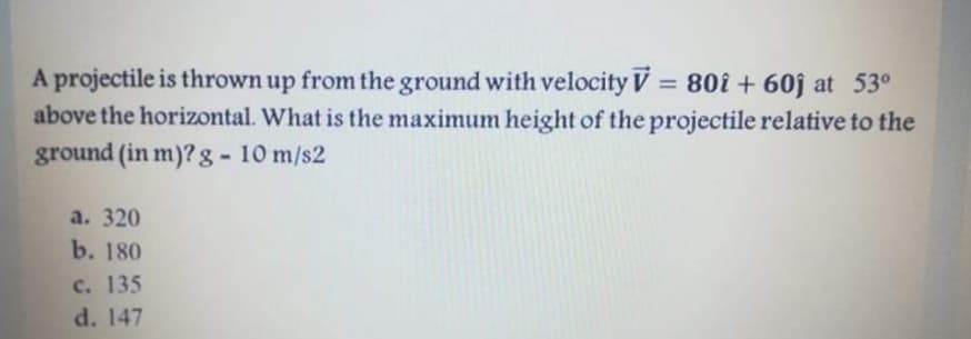 A projectile is thrown up from the ground with velocity V = 80i + 60j at 53°
above the horizontal. What is the maximum height of the projectile relative to the
ground (in m)? g- 10 m/s2
%3D
а. 320
b. 180
c. 135
d. 147
