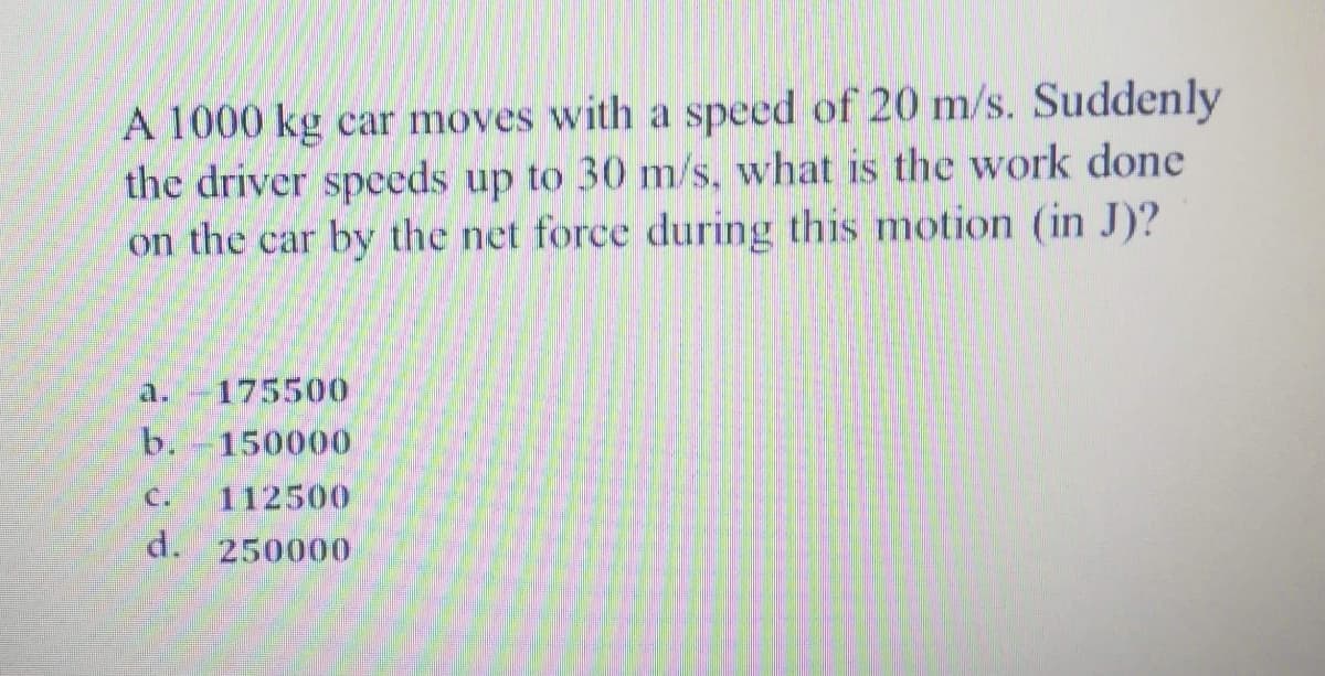 A 1000 kg car moves with a speed of 20 m/s. Suddenly
the driver speeds up to 30 m/s, what is the work done
on the car by the net force during this motion (in J)?
a.-175500
b.
150000
C.
112500
d. 250000
