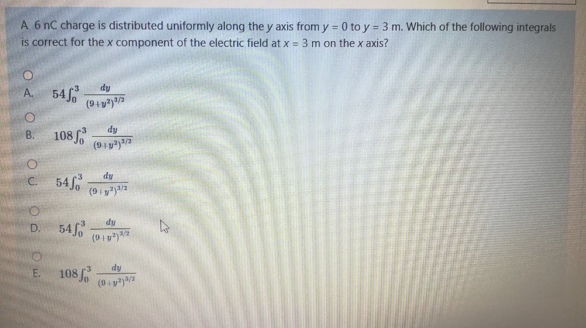 A 6 nC charge is distributed uniformly along the y axis from y = 0 to y = 3 m. Which of the following integrals
is correct for the x component of the electric field at x = 3 m on the x axis?
54
A.
dy
108
(917
B.
3/2
54 o
dy
(9 y)2
dy
54
(9 y)2
D.
dy
108
(9 y)
