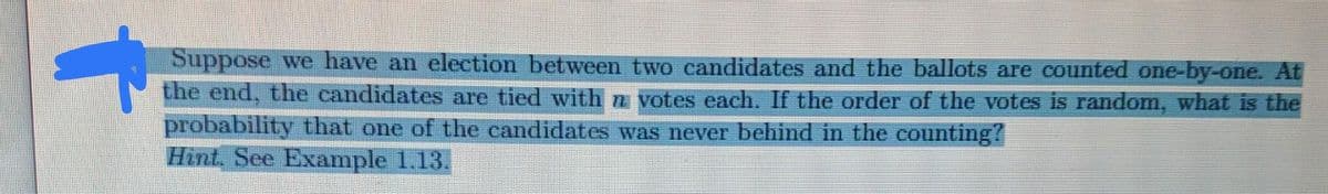 Suppose we have an election between two candidates and the ballots are counted one-by-one. At
the end, the candidates are tied with n votes each. If the order of the votes is random, what is the
probability that one of the candidates was never behind in the counting?
Hint, See Example 1.13.
