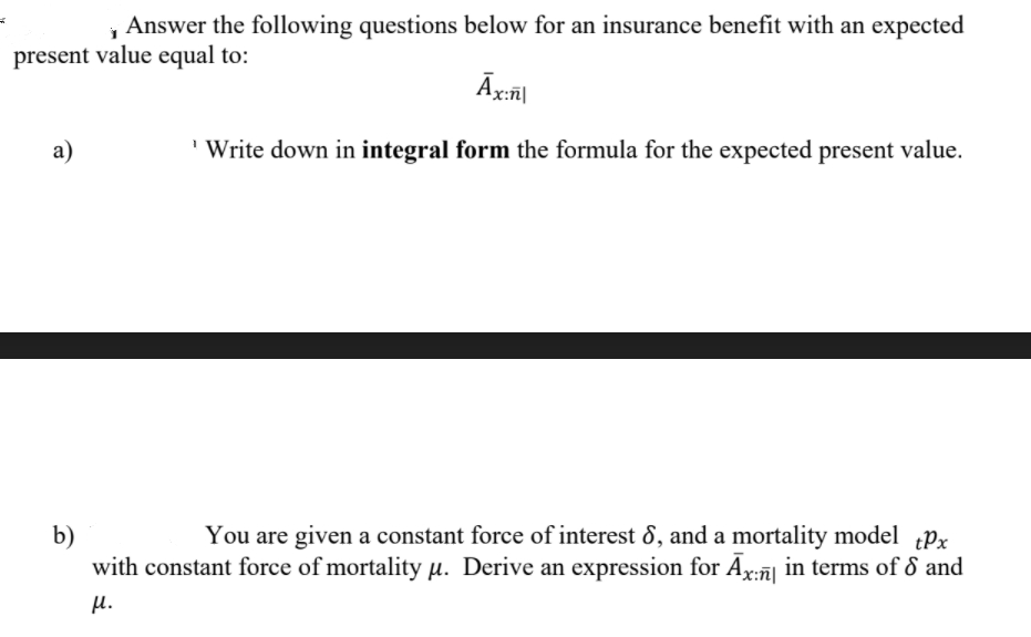 Answer the following questions below for an insurance benefit with an expected
present value equal to:
a)
Write down in integral form the formula for the expected present value.
b)
You are given a constant force of interest 8, and a mortality model Px
with constant force of mortality µ. Derive an expression for A:7
H.

